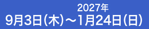 9月3日（木）～ 2027年1月24日（日）