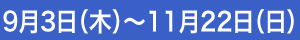 9月3日（木）～ 11月22日（日）