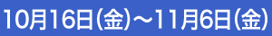 10月16日（金）～11月6日（金）