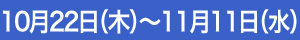 10月22日（木）～11月11日（水）