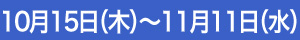10月15日（木）～11月11日（水）