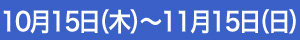 10月15日（木）～11月15日（日）