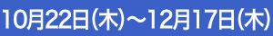 10月22日（木）～12月17日（木）