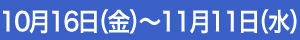 10月16日（金）～11月11日（水）