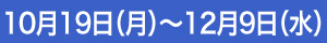 10月19日（月）～12月9日（水）