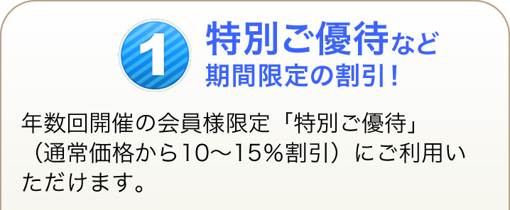 1 特別ご優待など期間限定の割引！ 年数回開催の会員様限定「特別ご優待」（通常価格から10～15％割引）にご利用いただけます。