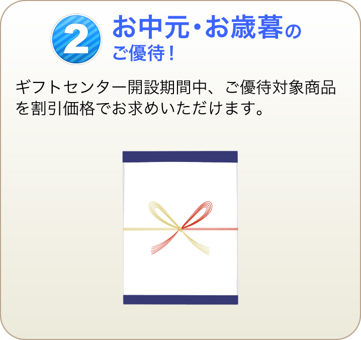 2 お中元・お歳暮のご優待！ ギフトセンター開設期間中、ご優待対象商品を割引価格でお求めいただけます。