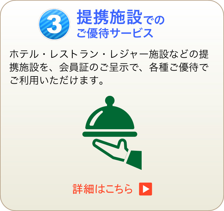 3 提携施設でのご優待サービス ホテル・レストラン・レジャー施設などの提携施設を、会員証のご呈示で、各種ご優待でご利用いただけます。　詳細はこちら