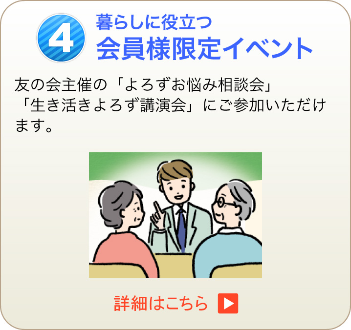 4 暮らしに役立つ会員様限定イベント 友の会主催の「よろずお悩み相談会」「生き活きよろず講演会」にご参加いただけます。　詳細はこちら