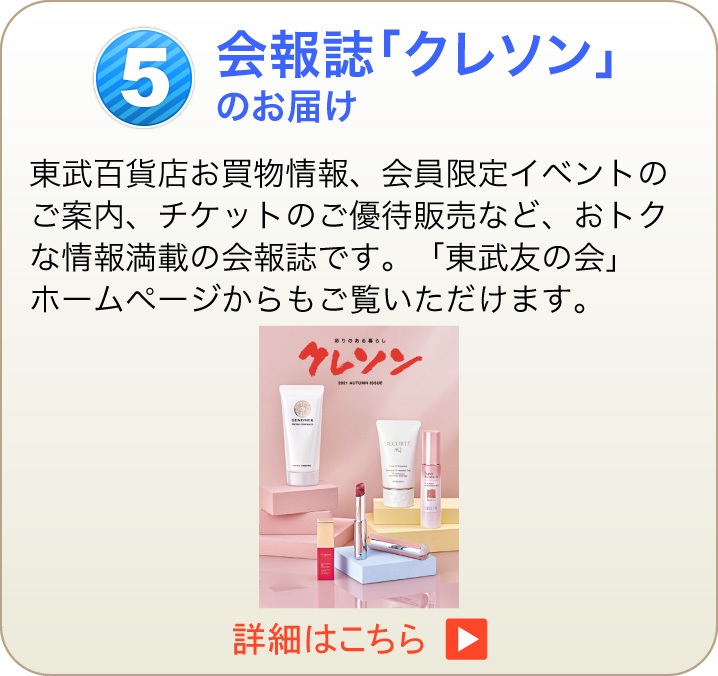 5 会報誌「クレソン」のお届け 東武百貨店お買物情報、会員限定イベントのご案内、チケットのご優待販売など、おトクな情報満載の会報誌です。「東武友の会」ホームページからもご覧いただけます。　詳細はこちら