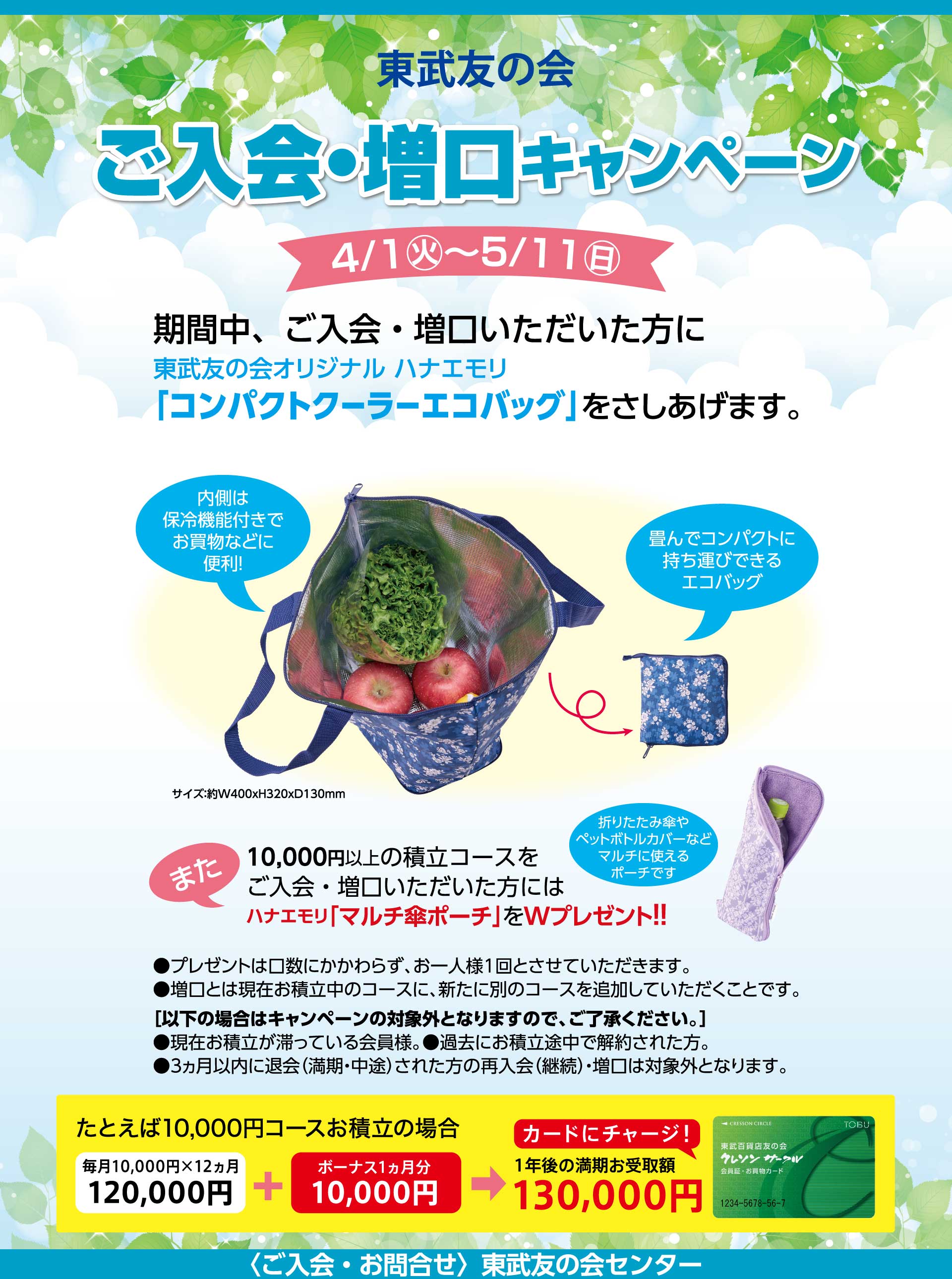 東武友の会　ご入会・増口キャンペーン　【期間】4月1日から5月11日　期間中、ご入会・増口いただいた方に、東武友の会オリジナルハナエモリ「コンパクトクーラーエコバッグ」を差し上げます。また、10,000円以上の積立コースをご入会・増口いただいた方には、ハナエモリ「マルチ傘ポーチ」をWプレゼント！！　・プレゼントは口数にかかわらず、お一人様1回とさせていただいます。　・増口とは現在お積立中のコースに、新たに別のコースを追加していただくことです。　［次の場合はキャンペーンの対象外となりますのでご了承ください。］●現在お積立が滞っている会員様　●過去にお積立途中で解約された方。　●３ヵ月以内に退会（満期・中途）された方の再入会（継続）　●増口は対象外となります。