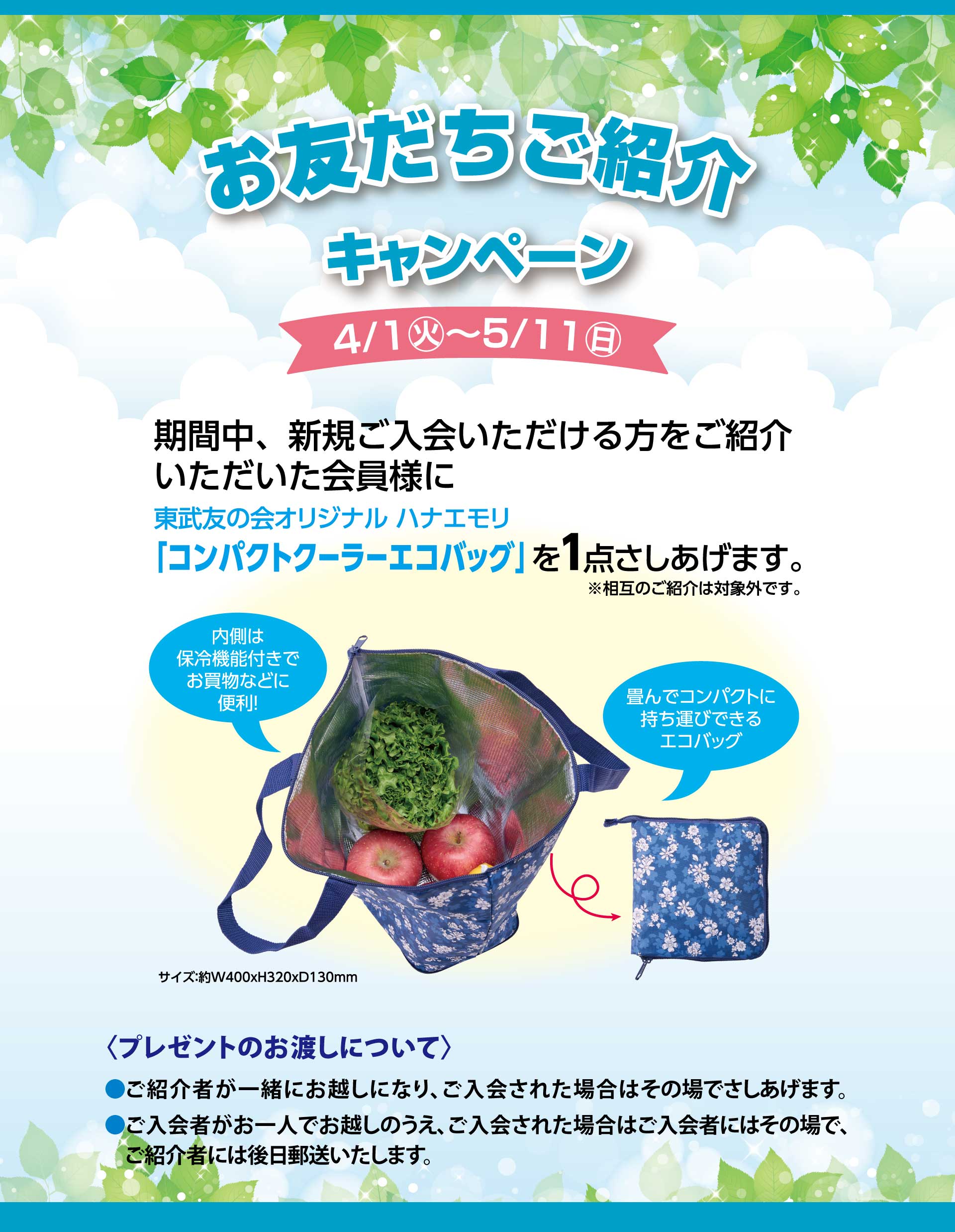 お友だちご紹介キャンペーン　【期間】4月1日から5月11日　期間中、新規ご入会いただける方をご紹介いただいた会員様に東武友の会オリジナルハナエモリ「コンパクトクーラーエコバッグ」を1点さしあげます。※相互のご紹介は対象外です。　＜プレゼントのお渡しについて＞　●ご紹介者が一緒にお越しになり、ご入会された場合はその場でさしあげます。　●ご入会者がお一人でお越しのうえ、ご入会された場合はご入会者にはその場で、ご紹介者には後日郵送いたします。