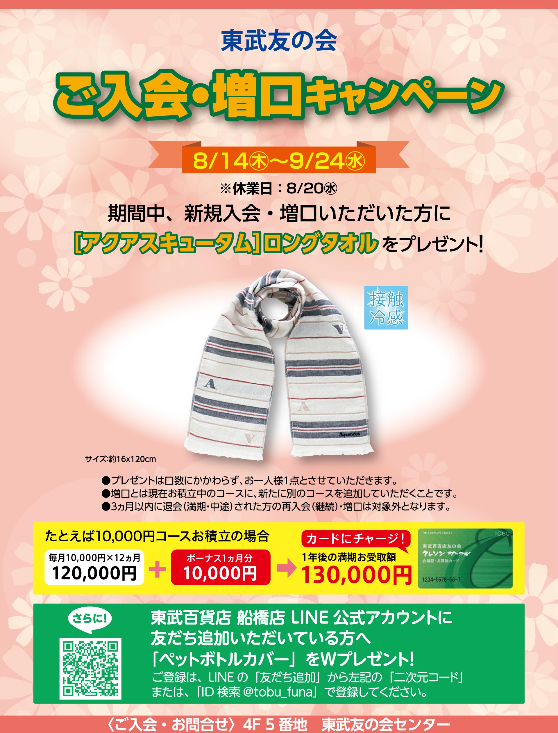 東武友の会　【船橋店】ご入会・増口キャンペーン　【期間】8月14日から9月24日（休業日：8月20日）　期間中、新規入会・増口いただいた方に、[アクアスキュータム]ロングタオルをプレゼント！　●プレゼントは口数にかかわらず、お一人様1回とさせていただいます。　●増口とは現在お積立中のコースに、新たに別のコースを追加していただくことです。　[次の場合はキャンペーンの対象外となりますので、ご了承ください。]●6ヵ月積立6,000円コース・12ヵ月積立3,000円コースの方。　●３ヵ月以内に退会（満期・中途）された方の再入会（継続）・増口の方。