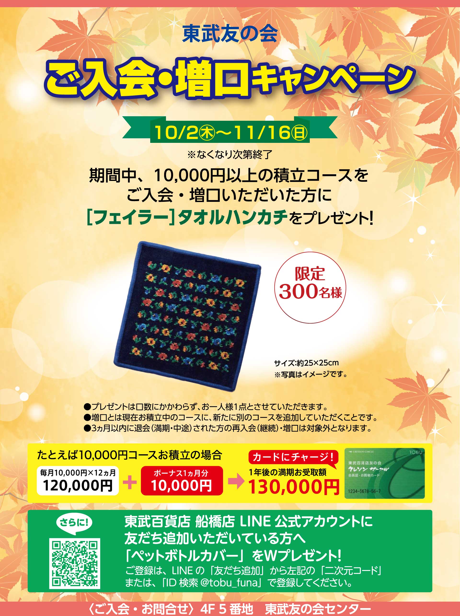 東武友の会　【船橋店】ご入会・増口キャンペーン　【期間】10月2日から11月16日（なくなり次第終了）　期間中、10,000円以上の積立コースをご入会・増口いただいた方に、[フェイラー]タオルハンカチをプレゼント！（限定300名様）　●プレゼントは口数にかかわらず、お一人様1点とさせていただいます。　●増口とは現在お積立中のコースに、新たに別のコースを追加していただくことです。　●３ヵ月以内に退会（満期・中途）された方の再入会（継続）・増口は対象外となります。