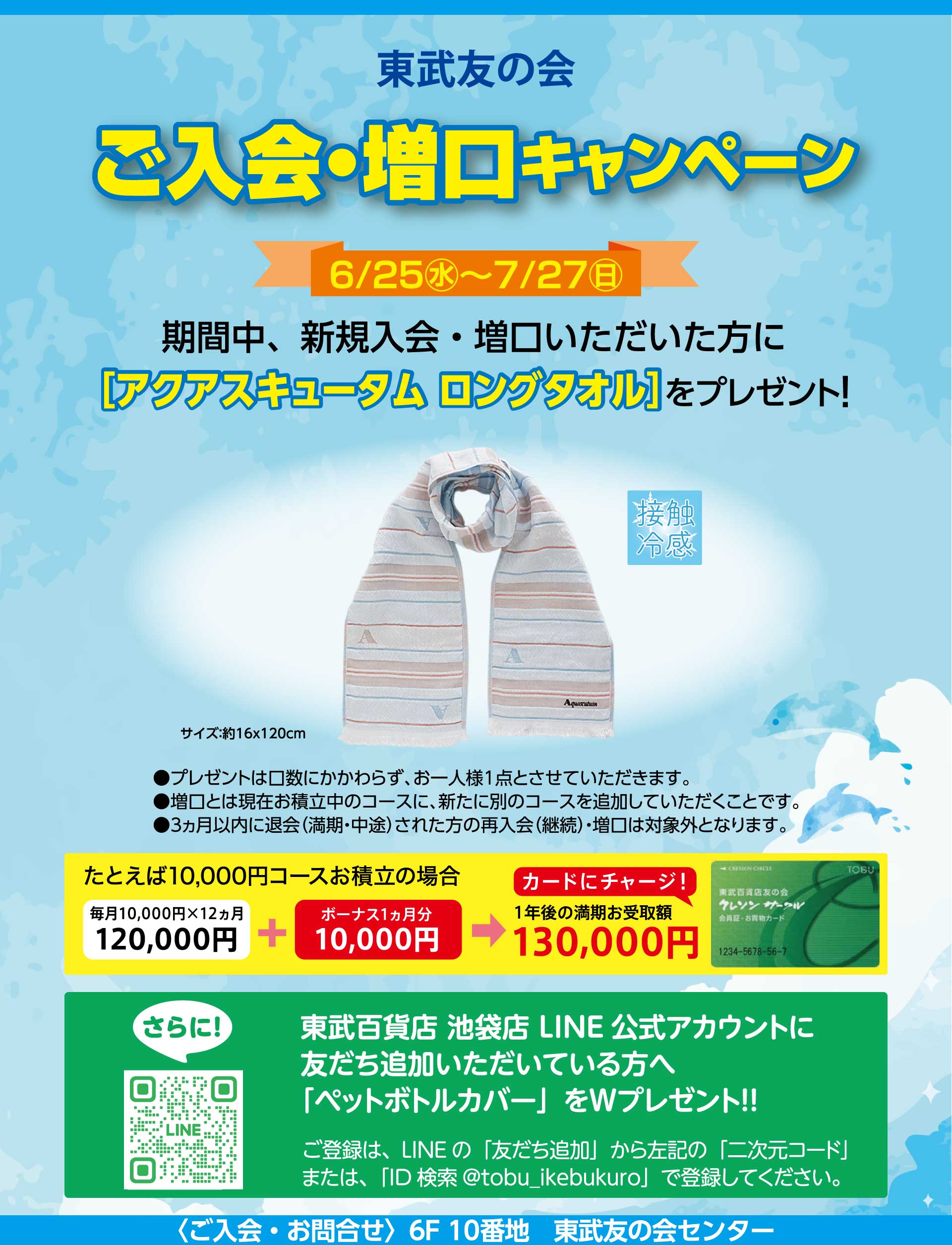 東武友の会　ご入会・増口キャンペーン　【期間】6月25日から7月27日　期間中、新規入会・増口いただいた方に、「アクアスキュータム ロングタオル」をプレゼント！　●プレゼントは口数にかかわらず、お一人様1点とさせていただいます。　●増口とは現在お積立中のコースに、新たに別のコースを追加していただくことです。　●３ヵ月以内に退会（満期・中途）された方の再入会（継続）・増口は対象外となります。　さらに、東武百貨店池袋店LINE公式アカウントに友だち追加いただいている方へ「ペットボトルカバー」をWプレゼント！！