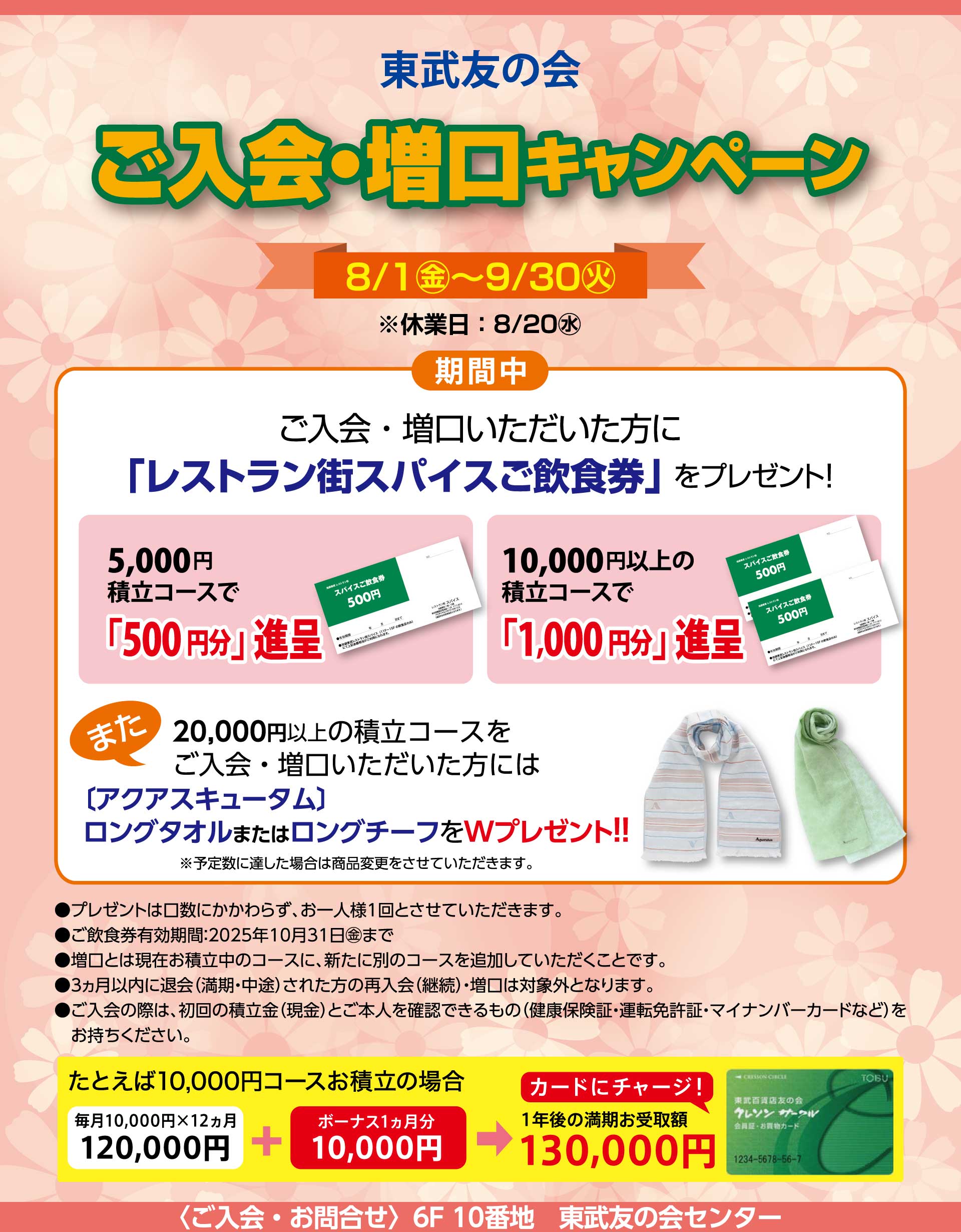 東武友の会　【池袋店限定】ご入会・増口キャンペーン　【期間】8月1日から9月30日（休業日：8月20日）　期間中、ご入会・増口いただいた方に、「レストラン街スパイスご飲食券」をプレゼント！　5,000円積立コースで「500円分」進呈、10,000円以上の積立コースで「1,000円分」進呈。　また、20,000円以上の積立コースをご入会・増口いただいた方には、[アクアスキュータム]ロングタオルまたはロングチーフをWプレゼント！！※予定数に達した場合は商品変更をさせて頂きます。　●プレゼントは口数にかかわらず、お一人様1回とさせていただいます。　●ご飲食券有効期間：2025年10月31日まで　●増口とは現在お積立中のコースに、新たに別のコースを追加していただくことです。　●３ヵ月以内に退会（満期・中途）された方の再入会（継続）・増口は対象外となります。　●ご入会の際は、初回の積立金（現金）とご本人を確認できるもの（健康保険証・運転免許証・マイナンバーカードなど）をお持ちください。