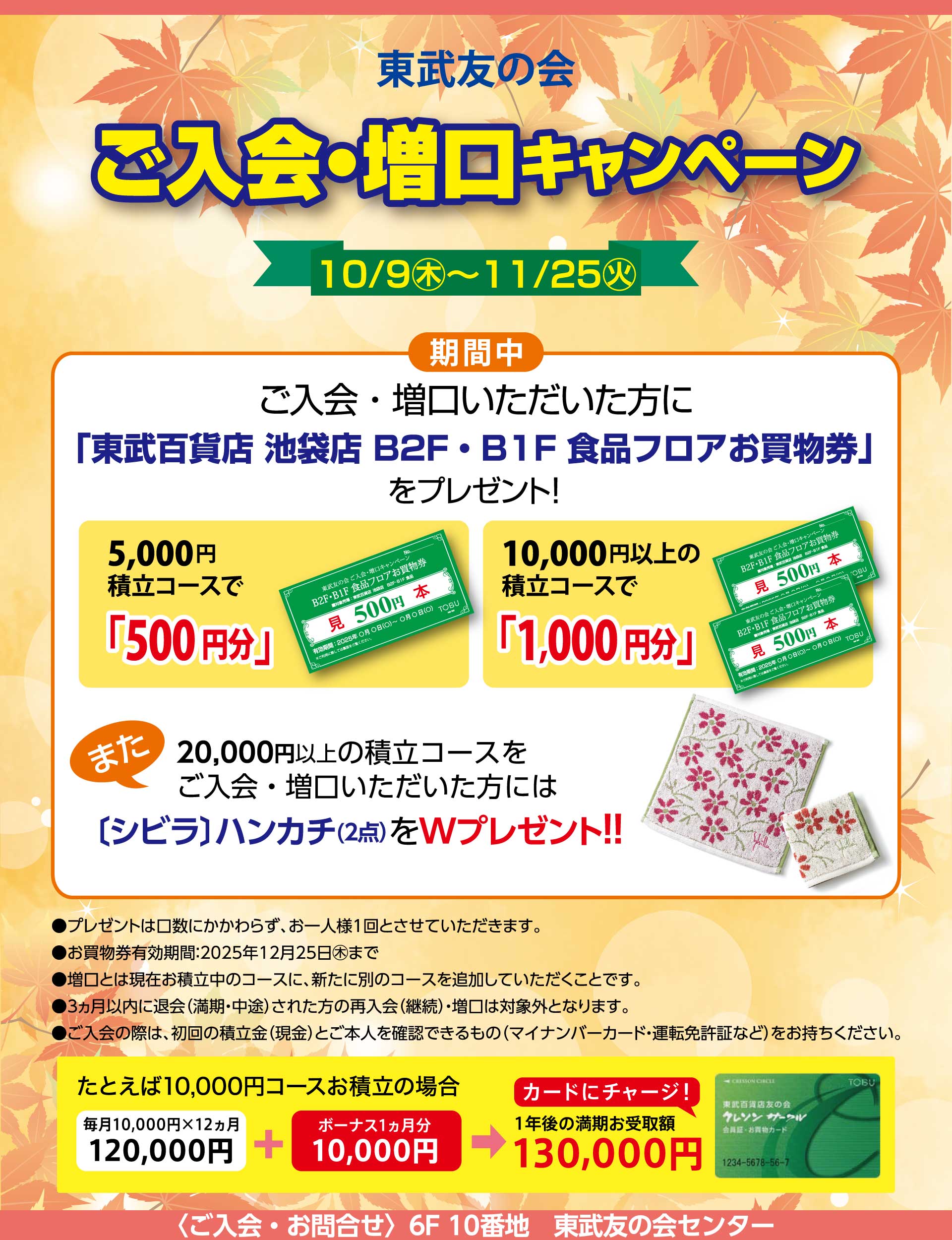 東武友の会　【池袋店限定】ご入会・増口キャンペーン　【期間】10月9日から11月25日　期間中、ご入会・増口いただいた方に、「東武百貨店 池袋店 B2F・B1F 食品フロアお買物券」をプレゼント！　5,000円積立コースで「500円分」、10,000円以上の積立コースで「1,000円分」。　また、20,000円以上の積立コースをご入会・増口いただいた方には、[シビラ]ハンカチ（2点）をWプレゼント！！　●プレゼントは口数にかかわらず、お一人様1回とさせていただいます。　●お買物券有効期間：2025年12月25日まで　●増口とは現在お積立中のコースに、新たに別のコースを追加していただくことです。　●３ヵ月以内に退会（満期・中途）された方の再入会（継続）・増口は対象外となります。　●ご入会の際は、初回の積立金（現金）とご本人を確認できるもの（マイナンバーカード・運転免許証など）をお持ちください。