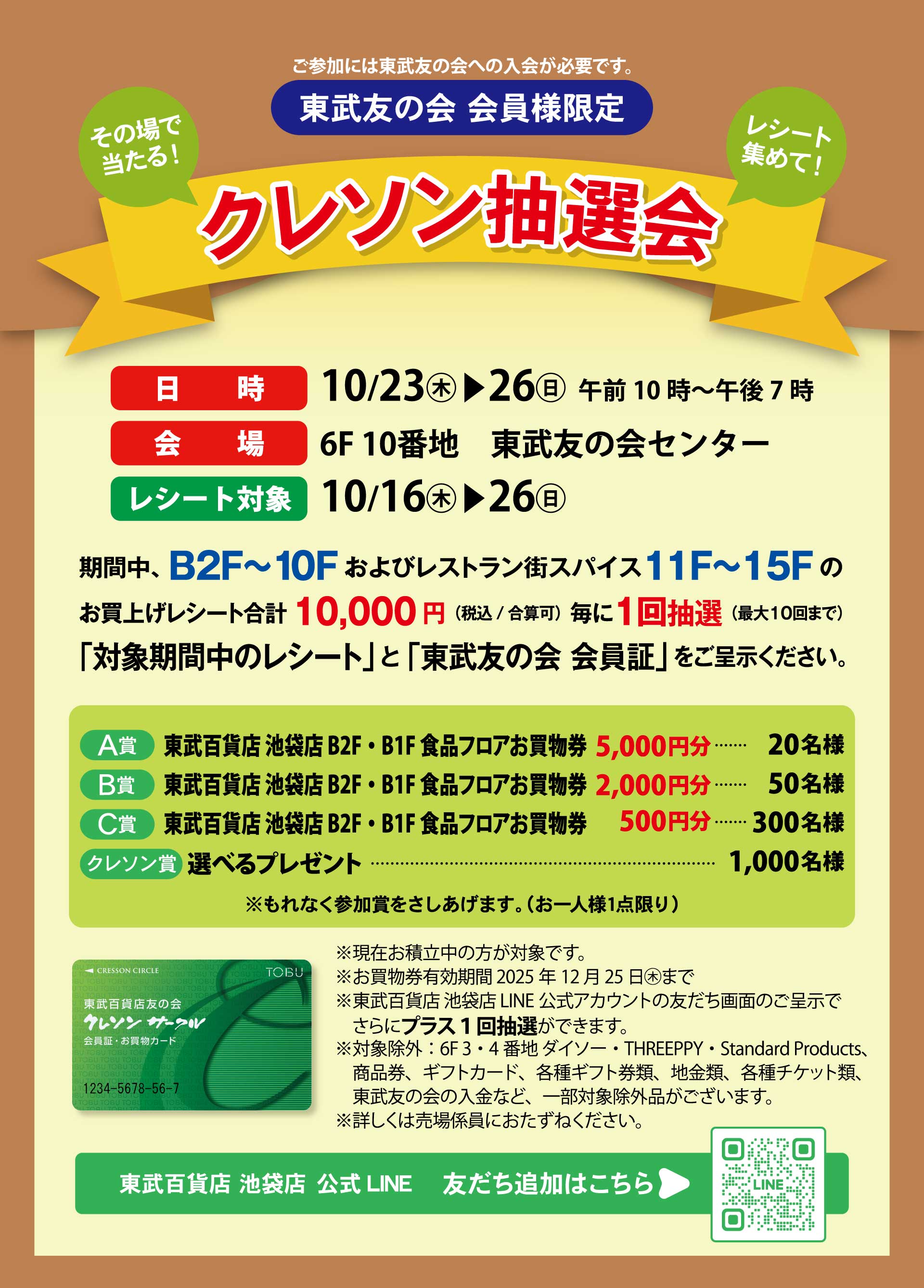 【池袋店】東武友の会 会員様限定「クレソン抽選会」　日時：10月23日から26日　午前10時から午後7時　会場：6F10番地 東武友の会センター　レシート対象：10月16日から26日　期間中、B2F～10Fおよびレストラン街スパイス11F～15Fのお買上げレシート合計10,000円（税込／合算可）毎に1回抽選（最大10回まで）「対象期間中のレシート」と「東武友の会 会員証」をご呈示ください。　A賞：東武百貨店池袋店B2F・B1F食品フロアお買物券5,000円分・・・20名様。　B賞：東武百貨店池袋店B2F・B1F食品フロアお買物券2,000円分・・・50名様。　C賞：東武百貨店池袋店B2F・B1F食品フロアお買物券500円分・・・300名様。　クレソン賞：選べるプレゼント・・・1,000名様。　※もれなく参加賞をさしあげます。（お一人様1点限り）