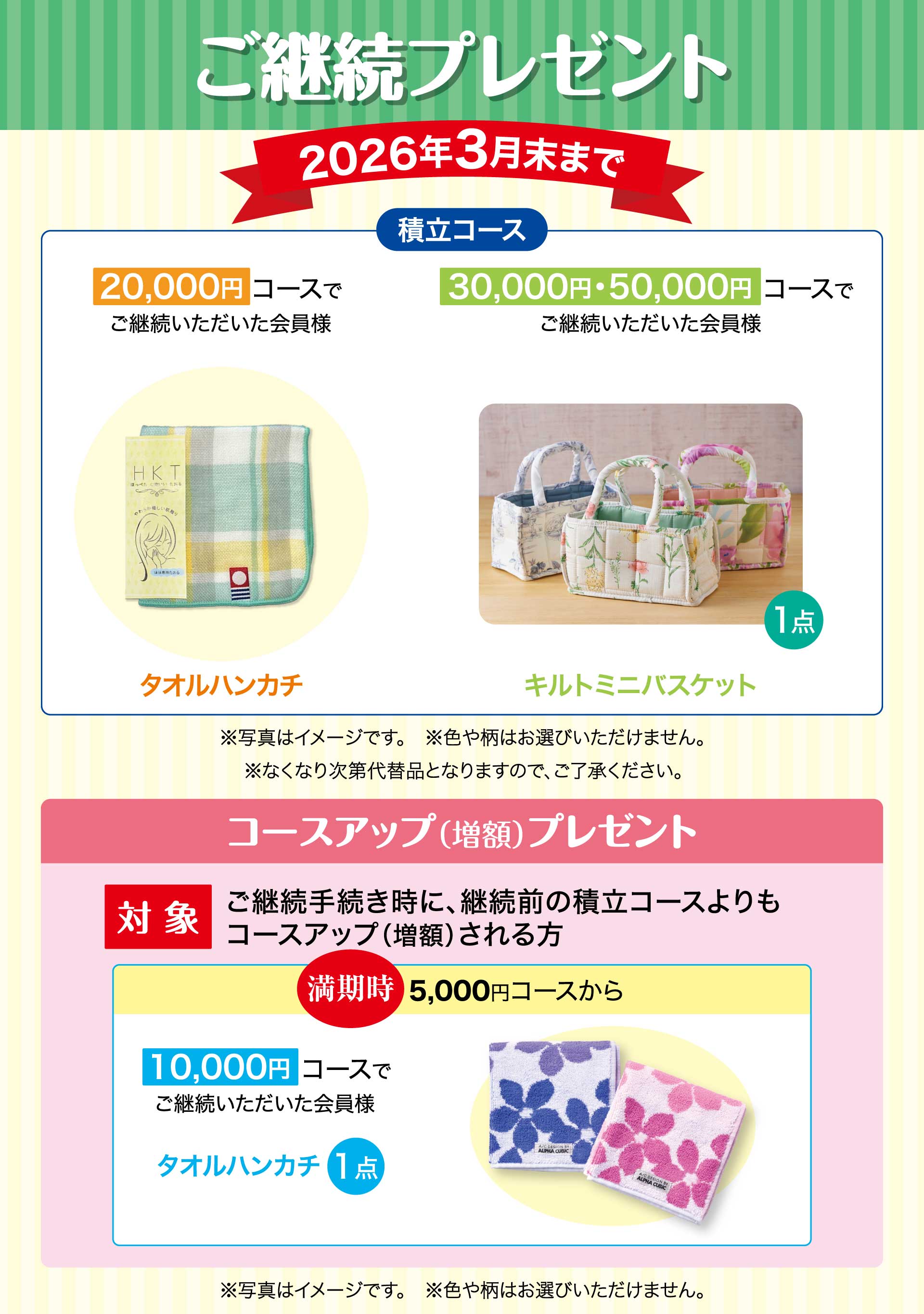 ご継続プレゼント　期間：2026年3月末まで　【積立コース】20,000円コースでご継続いただいた会員様「タオルハンカチ」　30,000円・50,000円コースでご継続いただいた会員様「キルトミニバスケット」※写真はイメージです。※色や柄はお選びいただけません。※なくなり次第代替品となりますので、ご了承ください。／コースアップ（増額）プレゼント【対象】ご継続手続き時に、継続前の積立コースよりもコースアップ（増額）される方。　満期時5,000円コースから10,000円コースでご継続いただいた会員様「タオルハンカチ1点」※写真はイメージです。※色や柄はお選びいただけません。