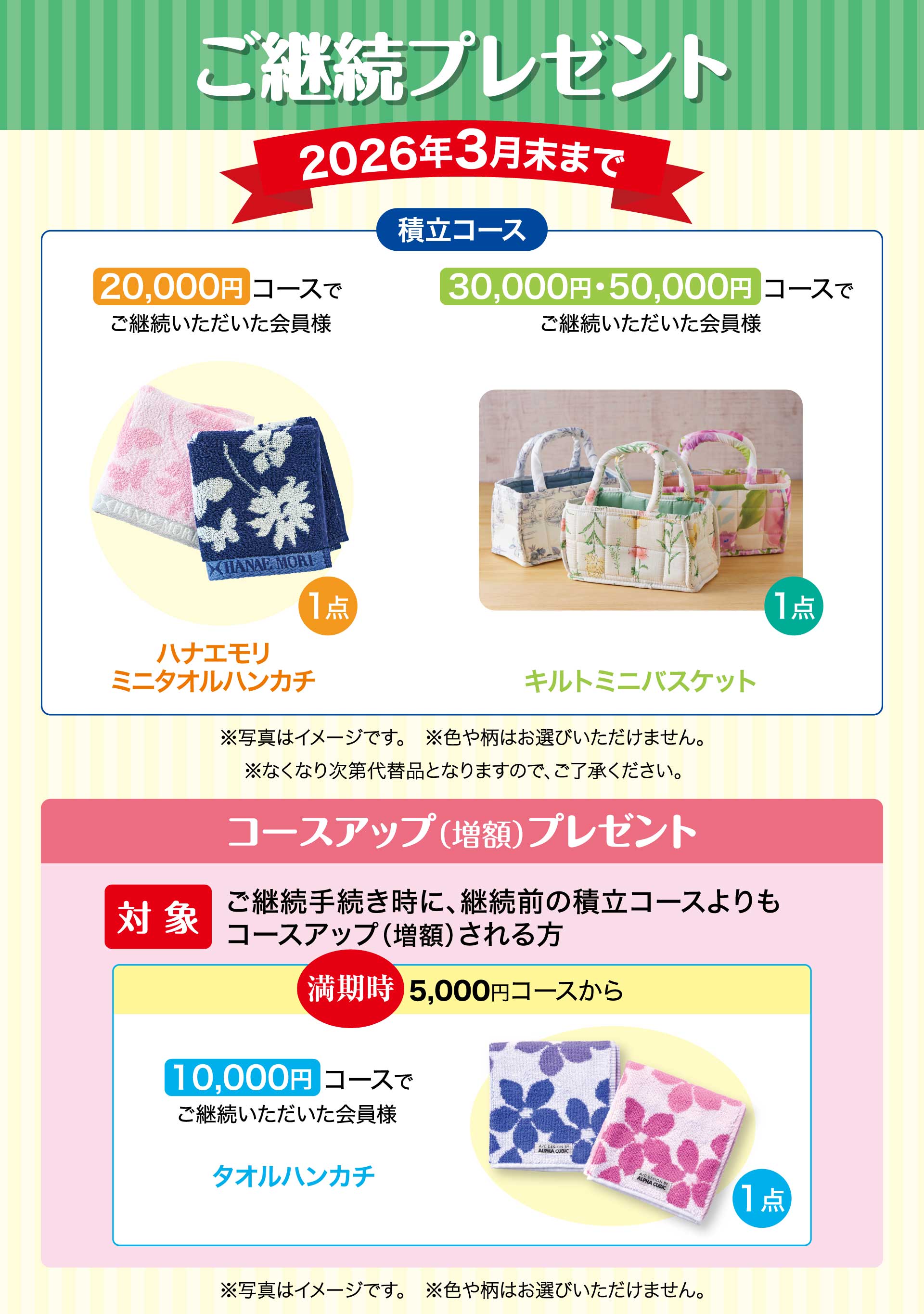 ご継続プレゼント　期間：2026年3月末まで　【積立コース】20,000円コースでご継続いただいた会員様「ハナエモリ ミニタオルハンカチ」　30,000円・50,000円コースでご継続いただいた会員様「キルトミニバスケット」※写真はイメージです。※色や柄はお選びいただけません。※なくなり次第代替品となりますので、ご了承ください。／コースアップ（増額）プレゼント【対象】ご継続手続き時に、継続前の積立コースよりもコースアップ（増額）される方。　満期時5,000円コースから10,000円コースでご継続いただいた会員様「タオルハンカチ1点」※写真はイメージです。※色や柄はお選びいただけません。