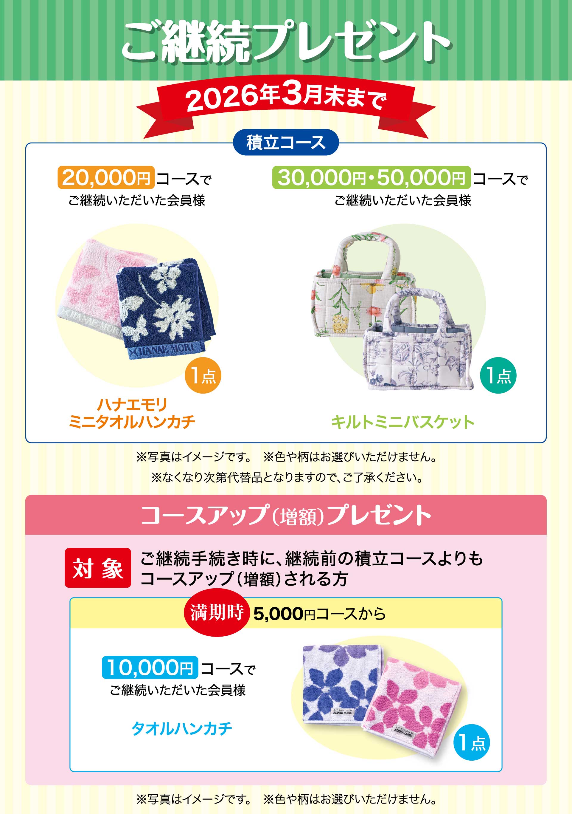 ご継続プレゼント　期間：2026年3月末まで　【積立コース】20,000円コースでご継続いただいた会員様「ハナエモリ ミニタオルハンカチ」　30,000円・50,000円コースでご継続いただいた会員様「キルトミニバスケット」※写真はイメージです。※色や柄はお選びいただけません。※なくなり次第代替品となりますので、ご了承ください。／コースアップ（増額）プレゼント【対象】ご継続手続き時に、継続前の積立コースよりもコースアップ（増額）される方。　満期時5,000円コースから10,000円コースでご継続いただいた会員様「タオルハンカチ1点」※写真はイメージです。※色や柄はお選びいただけません。