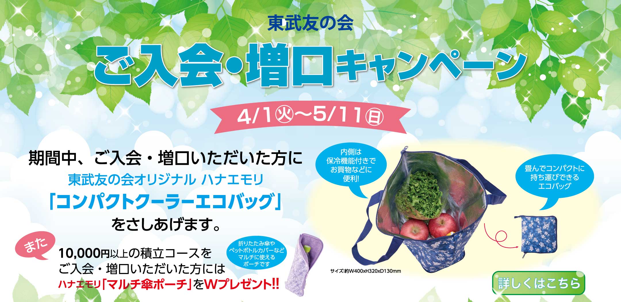 東武友の会　ご入会・増口キャンペーン　【期間】4月1日から5月11日　期間中、ご入会・増口いただいた方に、東武友の会オリジナルハナエモリ「コンパクトクーラーエコバッグ」を差し上げます。また、10,000円以上の積立コースをご入会・増口いただいた方には、ハナエモリ「マルチ傘ポーチ」をWプレゼント！！　詳しくはこちら