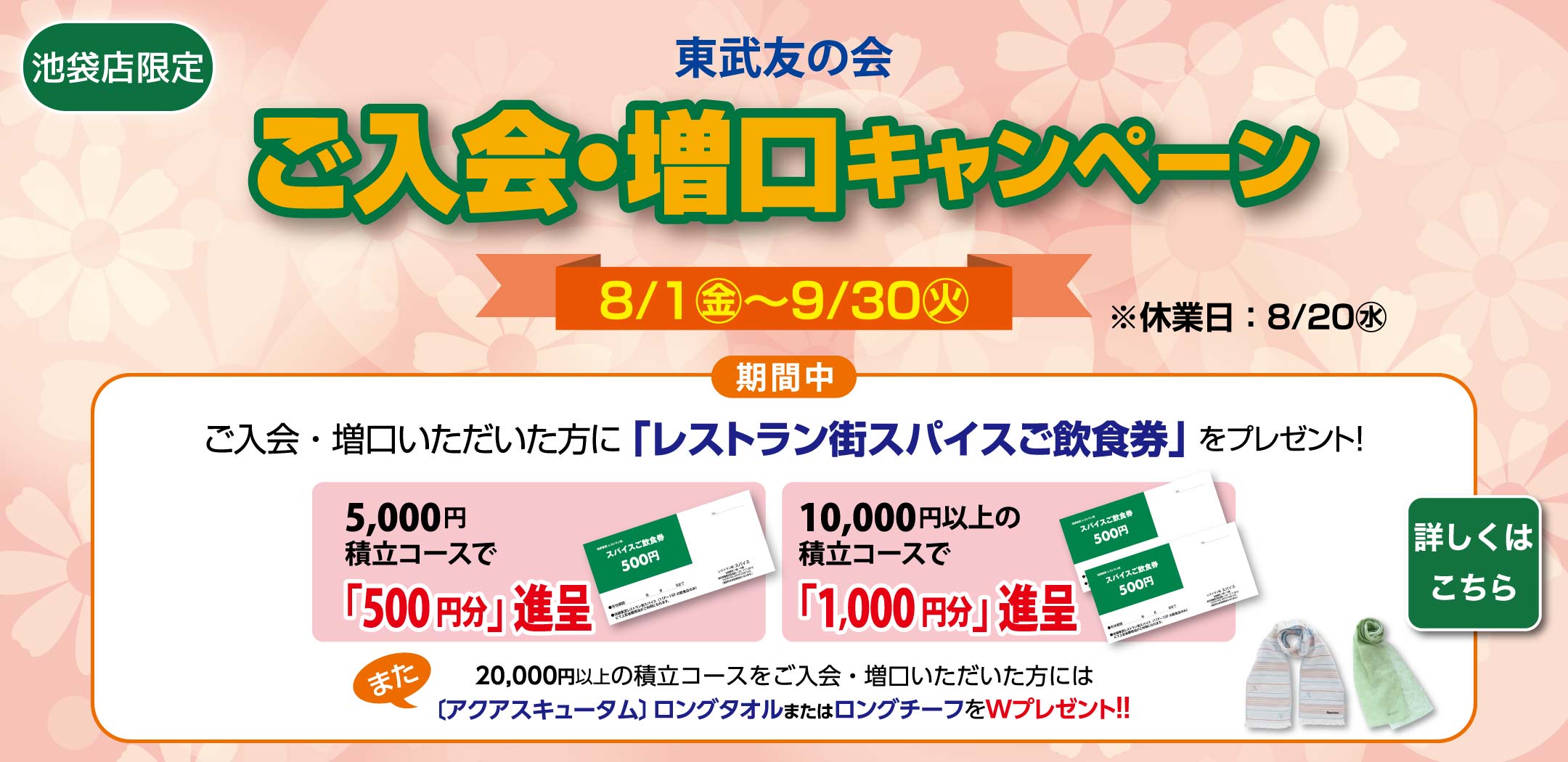 東武友の会　【池袋店限定】ご入会・増口キャンペーン　【期間】8月1日から9月30日（休業日：8月20日）　期間中、ご入会・増口いただいた方に、「レストラン街スパイスご飲食券」をプレゼント！　5,000円積立コースで「500円分」進呈、10,000円以上の積立コースで「1,000円分」進呈。　また、20,000円以上の積立コースをご入会・増口いただいた方には、[アクアスキュータム]ロングタオルまたはロングチーフをWプレゼント！！　詳しくはこちら