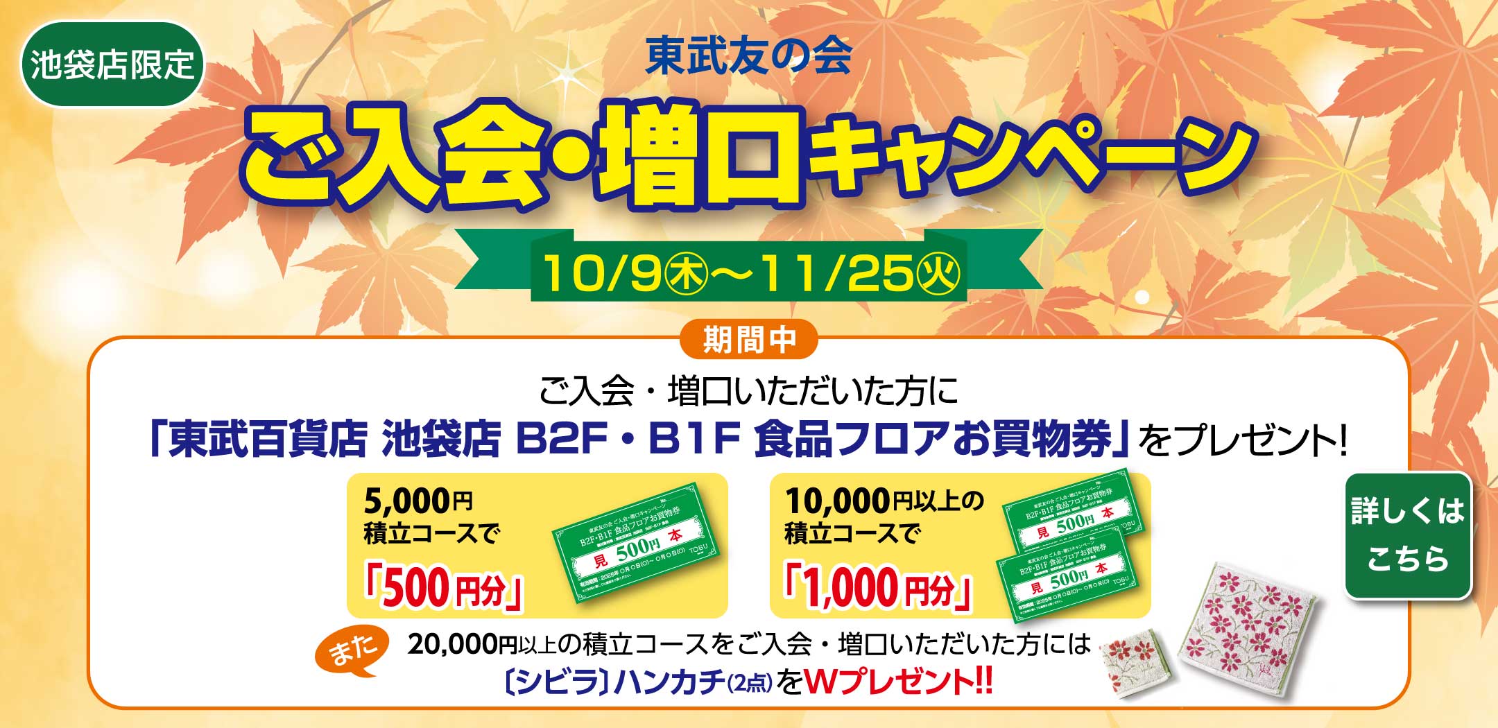 東武友の会　【池袋店限定】ご入会・増口キャンペーン　【期間】10月9日から11月25日　期間中、ご入会・増口いただいた方に、「東武百貨店 池袋店 B2F・B1F 食品フロアお買物券」をプレゼント！　5,000円積立コースで「500円分」、10,000円以上の積立コースで「1,000円分」。　また、20,000円以上の積立コースをご入会・増口いただいた方には、[シビラ]ハンカチ（2点）をWプレゼント！！　詳しくはこちら