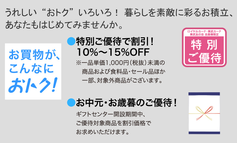 うれしい“おトク”いろいろ！ 暮らしを素敵に彩るお積立、あなたもはじめてみませんか。
			お買物が、こんなにおトク！
			●特別ご優待で割引！10％〜15％OFF
			※一品単価1,000円（税抜）未満の商品および食料品・セール品ほか一部、対象外商品がございます。
			●お中元・お歳暮のご優待！
			ギフトセンター開設期間中、ご優待対象商品を割引価格でお求めいただけます。