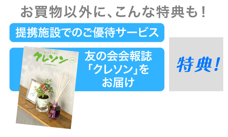 お買物以外に、こんな特典も！
			提携施設でのご優待サービス
			友の会会報誌「クレソン」をお届け