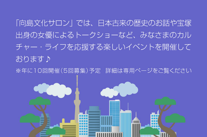 「向島文化サロン」では、日本古来の歴史のお話や宝塚出身の女優によるトークショーなど、みなさまのカルチャー・ライフを応援する楽しいイベントを開催しております♪ ※年に10回開催（5回募集）予定  詳細は専用ページをご覧ください