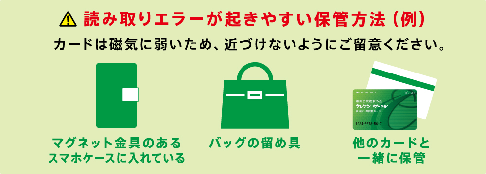 読み取りエラーが起きやすい保管方法（例）　カードは磁気に弱いため、近づけないようにご留意ください。　マグネット金具のあるスマホケースに入れている　バッグの留め具　他のカードと一緒に保管