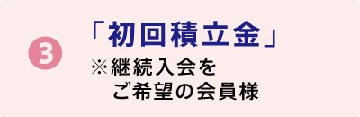 ❸「初回積立金」※継続入会をご希望の会員様