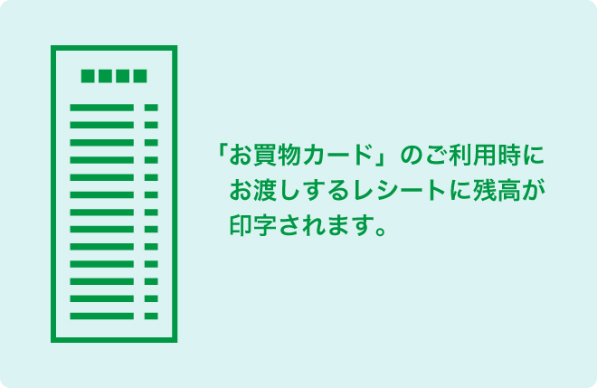 レシートで確認 「お買物カード」のご利用時にお渡しするレシートに残高が印字されてます。