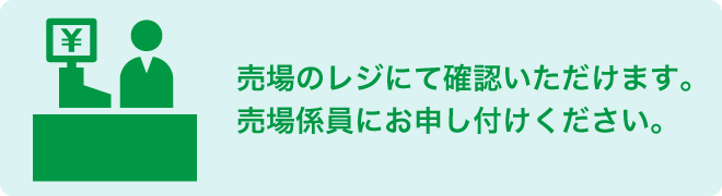 レジで確認 売場のレジにて確認いただけます。売場係員にお申し付けください。