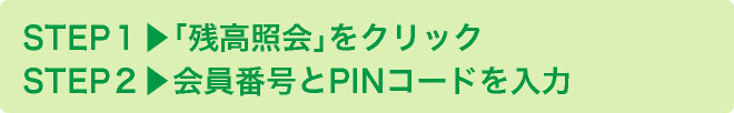 STEP１▶︎｢残高照会｣をクリック
			STEP２▶︎会員番号とPINコードを入力