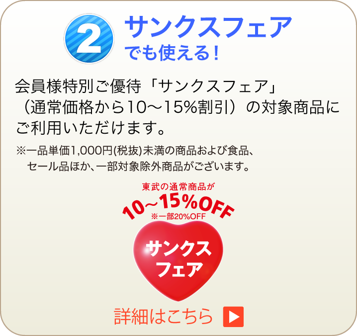 会員様特別ご優待「サンクスフェア」（通常価格から10〜15%割引）の対象商品にご利用いただけます。 ※一品単価1,000円(税抜)未満の商品および食品、セール品ほか、一部対象除外商品がございます。