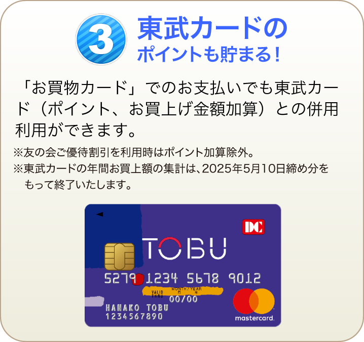 東武カードのポイントも貯まる！「お買物カード」でのお支払いでも東武カード（ポイント、お買上げ金額加算）との併用利用ができます。※友の会ご優待割引を利用時はポイント加算除外。※東武カードの年間お買上額の集計は、2025年5月10日締め分をもって終了いたします。