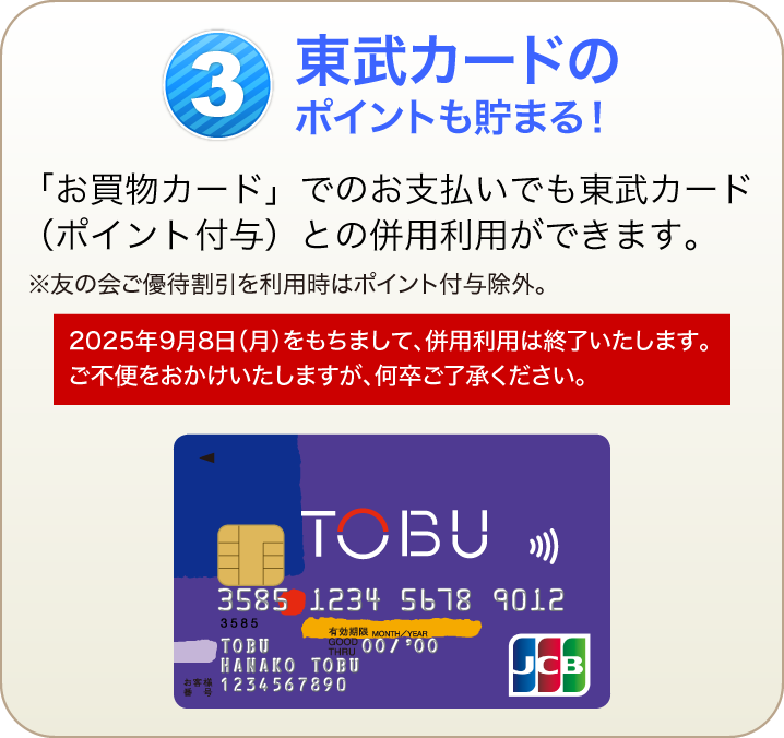 東武カードのポイントも貯まる！「お買物カード」でのお支払いでも東武カード（ポイント付与）との併用利用ができます。※友の会ご優待割引を利用時はポイント付与除外。【2025年9月8日（月）をもちまして、併用利用は終了いたします。ご不便をおかけいたしますが、何卒ご了承ください。】