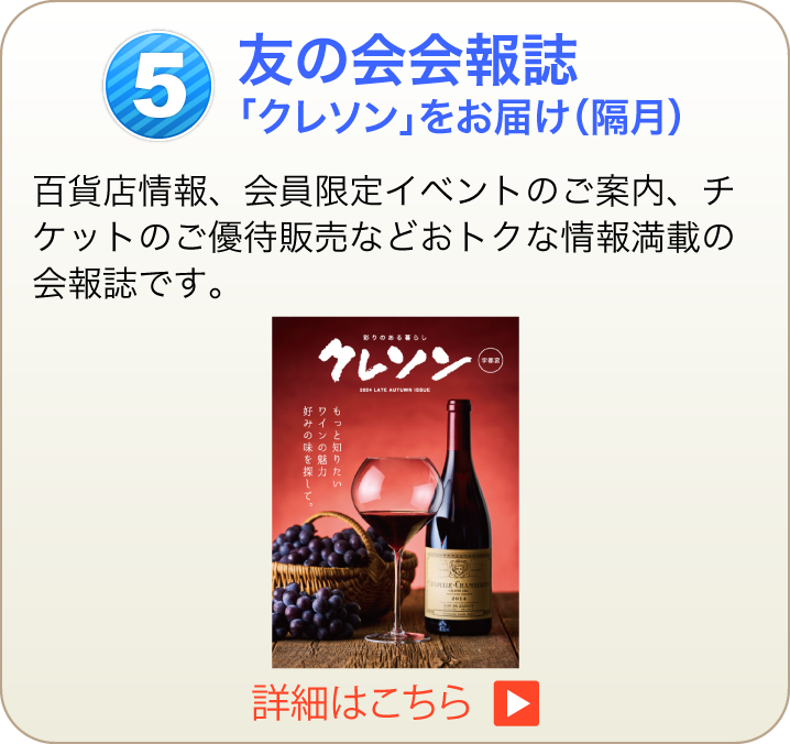 友の会会報誌「クレソン」をお届け（隔月）百貨店情報、会員限定イベントのご案内、チケットのご優待販売などおトクな情報満載の会報誌です。