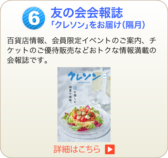 友の会会報誌「クレソン」をお届け（隔月）百貨店情報、会員限定イベントのご案内、チケットのご優待販売などおトクな情報満載の会報誌です。