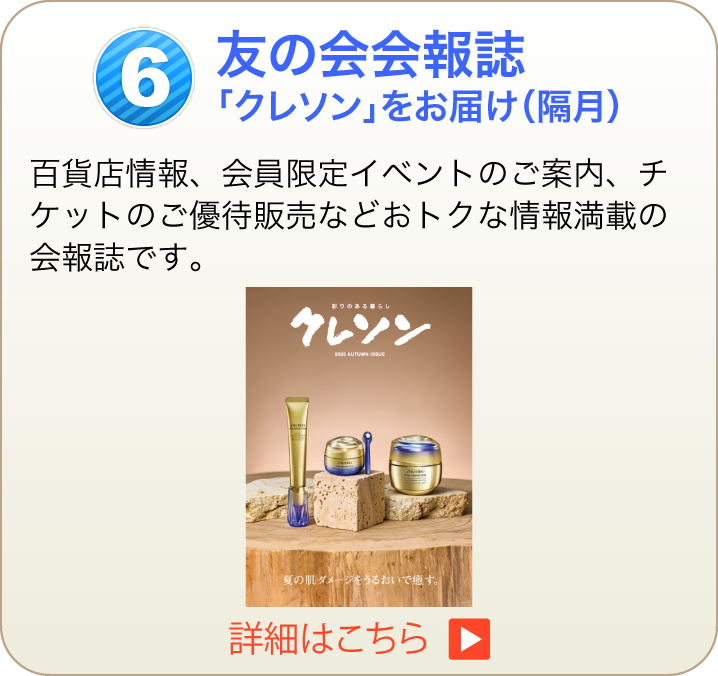 友の会会報誌「クレソン」をお届け（隔月）百貨店情報、会員限定イベントのご案内、チケットのご優待販売などおトクな情報満載の会報誌です。