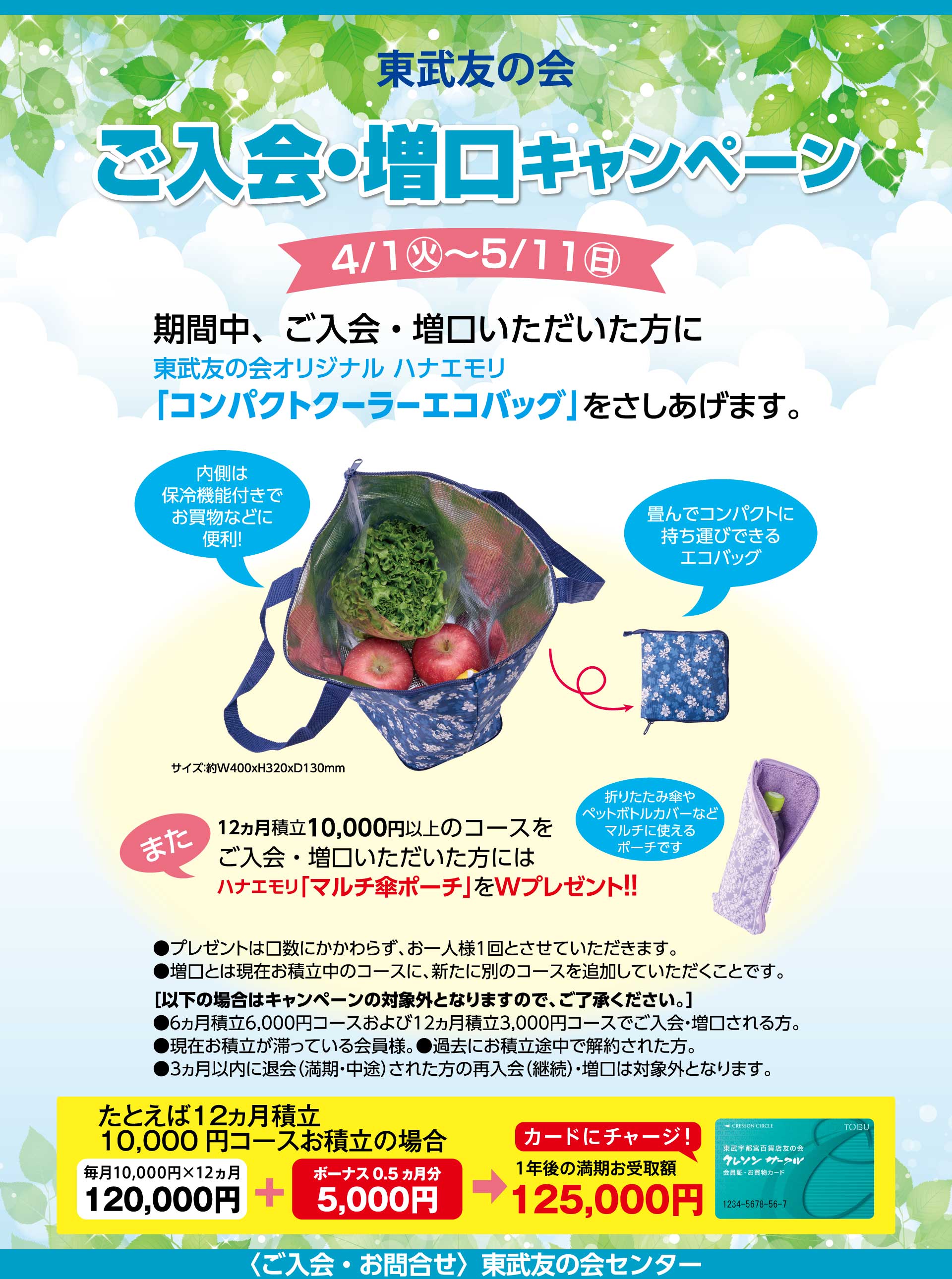 東武友の会　ご入会・増口キャンペーン　【期間】4月1日から5月11日　期間中、ご入会・増口いただいた方に、東武友の会オリジナルハナエモリ「コンパクトクーラーエコバッグ」を差し上げます。また、12ヵ月積立10,000円以上のコースをご入会・増口いただいた方には、ハナエモリ「マルチ傘ポーチ」をWプレゼント！！　・プレゼントは口数にかかわらず、お一人様1回とさせていただいます。　・増口とは現在お積立中のコースに、新たに別のコースを追加していただくことです。　［次の場合はキャンペーンの対象外となりますのでご了承ください。］●6ヵ月積立6,000円コースおよび12ヵ月積立3,000円コースでご入会・増口される方。　●現在お積立が滞っている会員様　●過去にお積立途中で解約された方。　●3ヵ月以内に退会（満期・中途）された方の再入会（継続）●増口は対象外となります。