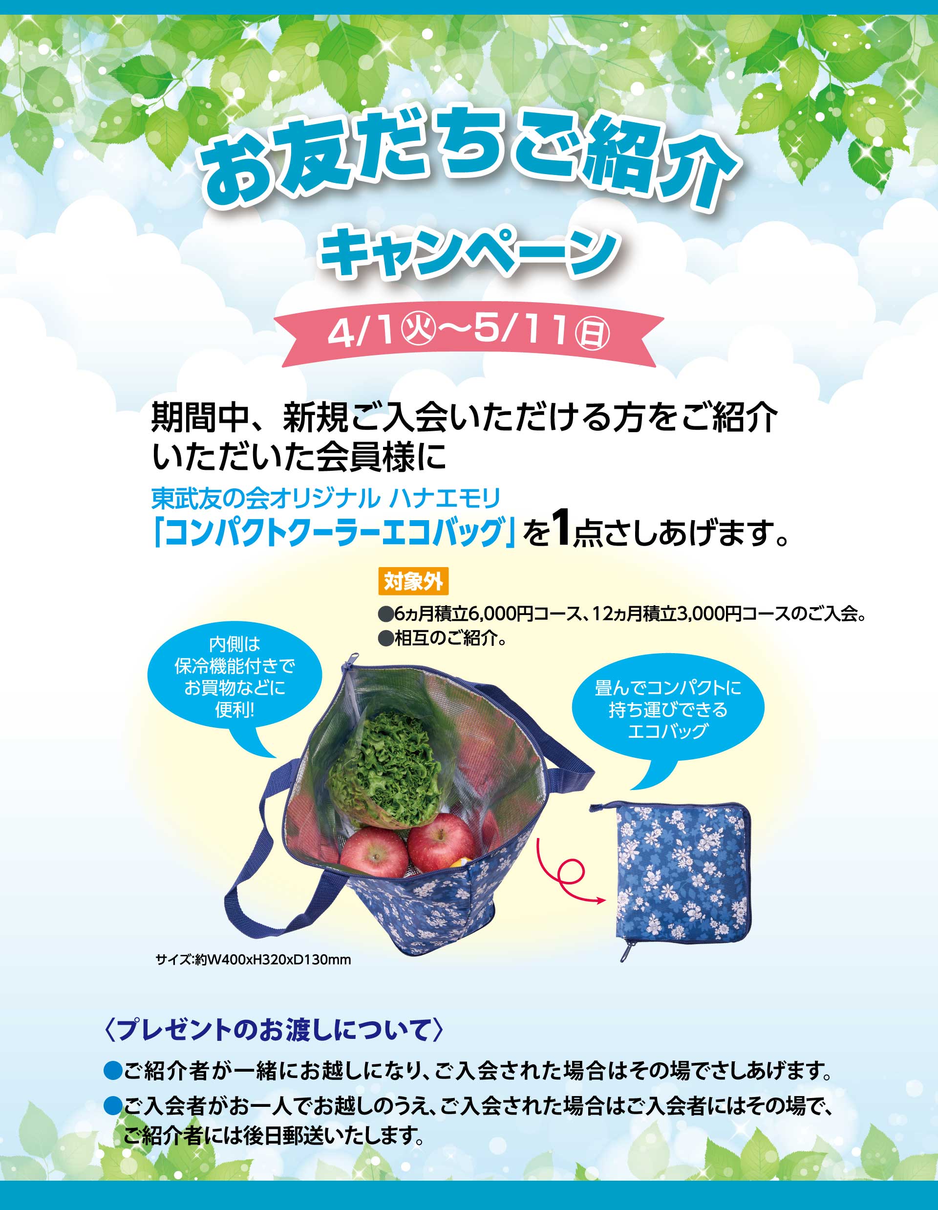 お友だちご紹介キャンペーン　【期間】4月1日から5月11日　期間中、新規ご入会いただける方をご紹介いただいた会員様に東武友の会オリジナルハナエモリ「コンパクトクーラーエコバッグ」を1点さしあげます。　【対象外】●6ヵ月積立6,000コース、12ヵ月積立3,000円コースのご入会。　●相互のご紹介。　＜プレゼントのお渡しについて＞　●ご紹介者が一緒にお越しになり、ご入会された場合はその場でさしあげます。　●ご入会者がお一人でお越しのうえ、ご入会された場合はご入会者にはその場で、ご紹介者には後日郵送いたします。