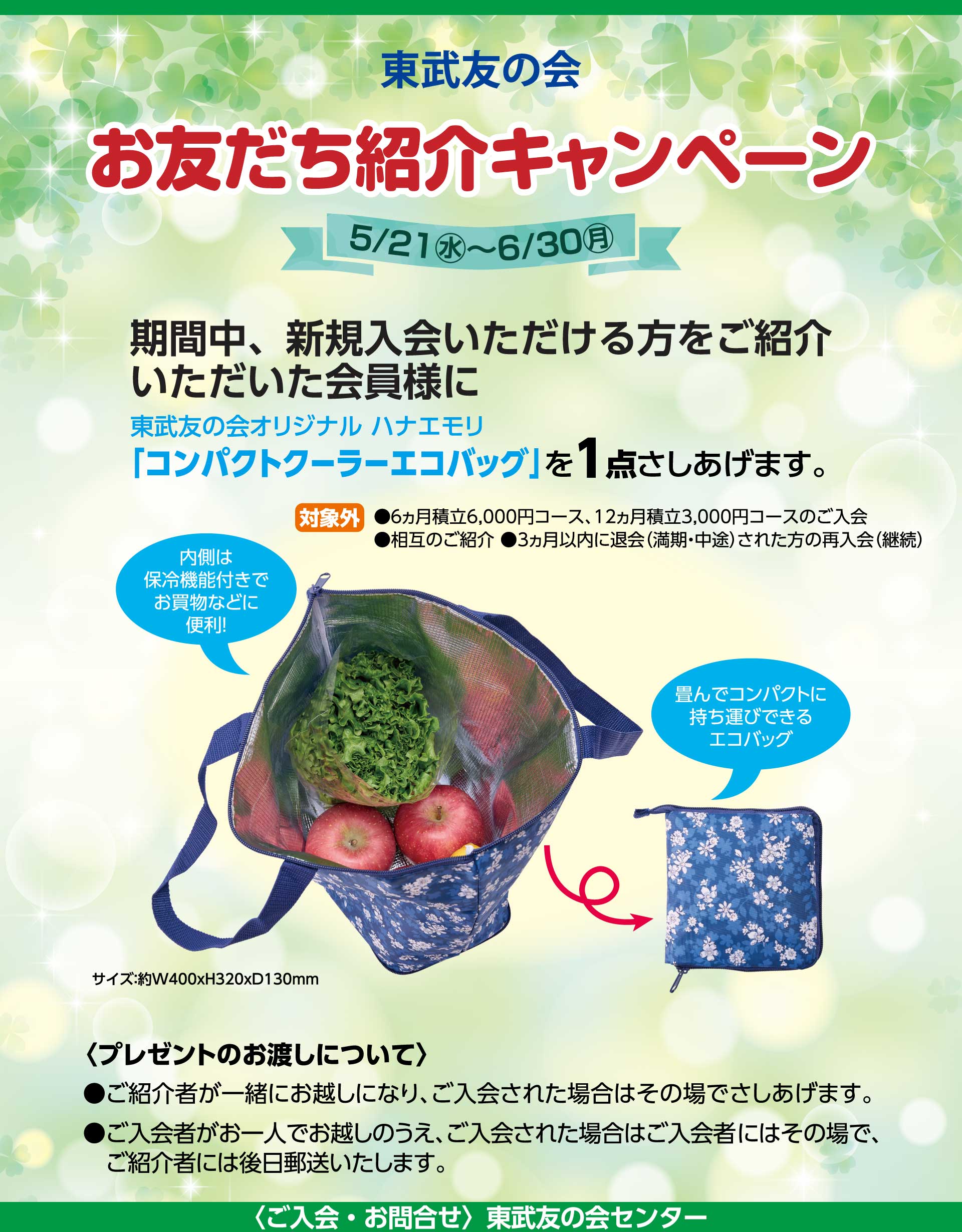 東武友の会 「お友だち紹介キャンペーン」　期間：5月21日から6月30日　期間中、新規入会いただける方をご紹介いただいた会員様に、東武友の会オリジナル ハナエモリ「コンパクトクーラーエコバッグ」を1点さしあげます。　【対象外】・6ヵ月積立6,000円コース、12ヵ月積立3,000円コースのご入会　・相互のご紹介　・3ヵ月以内に退会（満期・中途）された方の再入会（継続）　＜プレゼントのお渡しについて＞・ご紹介者が一緒にお越しになり、ご入会された場合はその場でさしあげます。　・ご入会者がお一人でお越しのうえ、ご入会された場合はご入会者にはその場で、ご紹介者には後日郵送いたします。