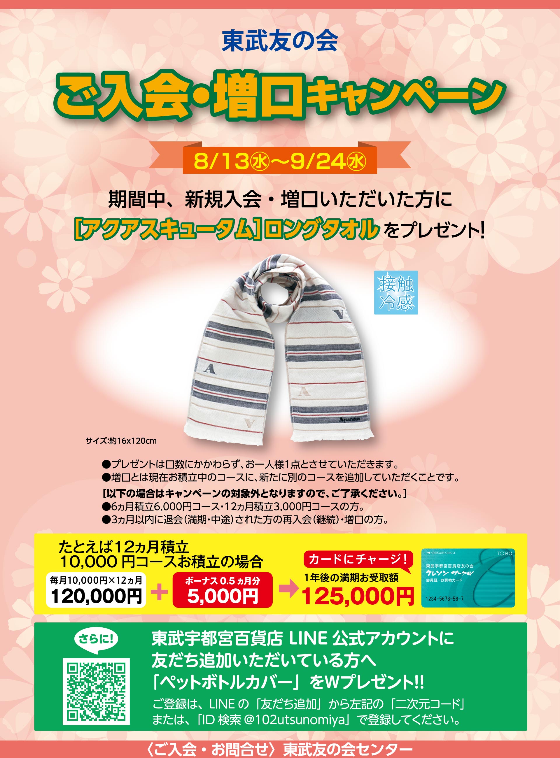 東武友の会　【宇都宮店】ご入会・増口キャンペーン　【期間】8月13日から9月24日　期間中、新規入会・増口いただいた方に、[アクアスキュータム]ロングタオルをプレゼント！　●プレゼントは口数にかかわらず、お一人様1回とさせていただいます。　●増口とは現在お積立中のコースに、新たに別のコースを追加していただくことです。　[次の場合はキャンペーンの対象外となりますので、ご了承ください。]●6ヵ月積立6,000円コース・12ヵ月積立3,000円コースの方。　●３ヵ月以内に退会（満期・中途）された方の再入会（継続）・増口の方。