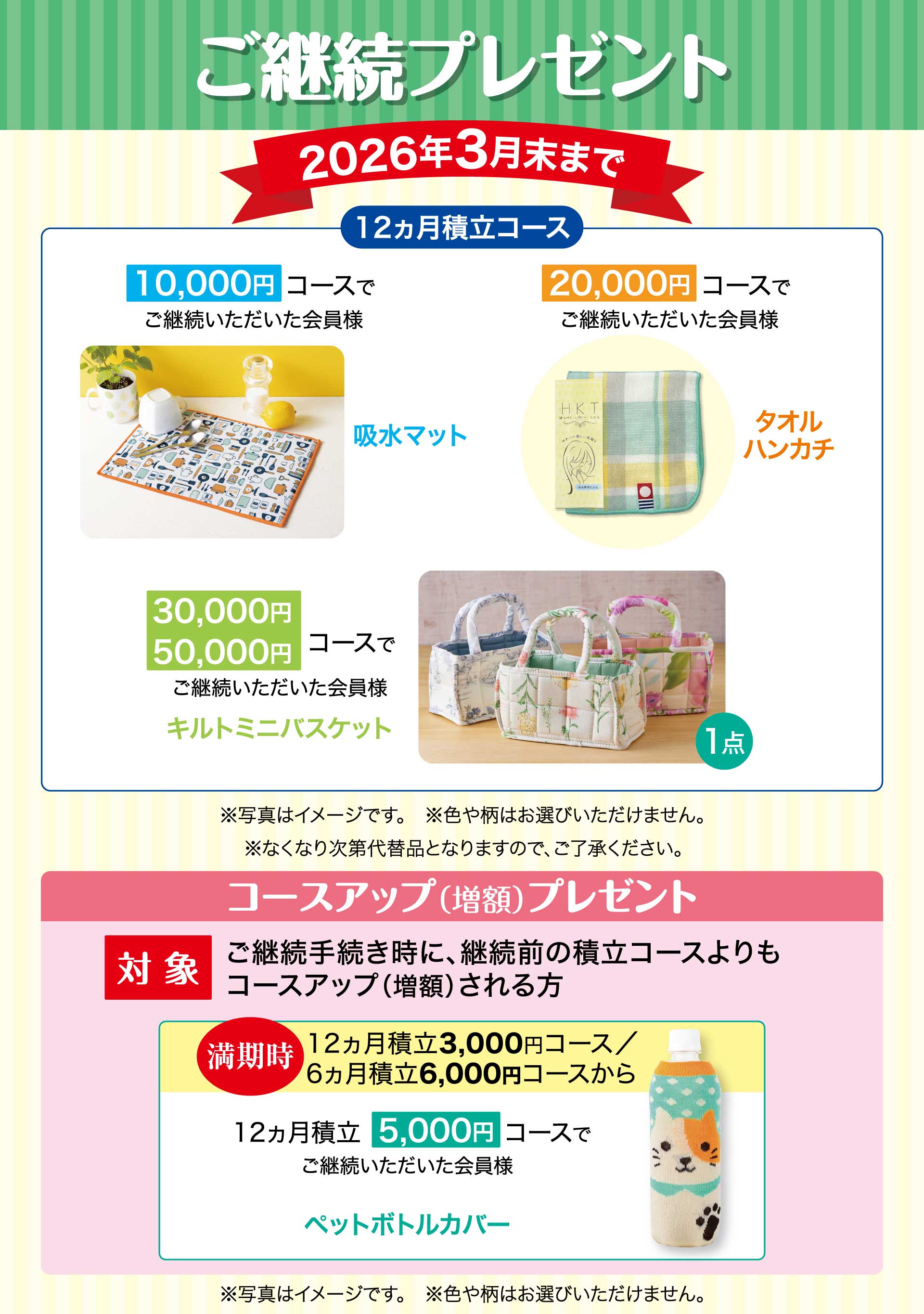 ご継続プレゼント　期間：2026年3月末まで　【12ヵ月積立コース】10,000円コースでご継続いただいた会員様「吸水マット」　20,000円コースでご継続いただいた会員様「タオルハンカチ」　30,000円・50,000円コースでご継続いただいた会員様「キルトミニバスケット」※写真はイメージです。※色や柄はお選びいただけません。※なくなり次第代替品となりますので、ご了承ください。／コースアップ（増額）プレゼント【対象】ご継続手続き時に、継続前の積立コースよりもコースアップ（増額）される方。　満期時12ヵ月積立3,000円コース、6ヵ月積立6,000円コースから　12ヵ月積立5,000円コースでご継続いただいた会員様「ペットボトルカバー」※写真はイメージです。※色や柄はお選びいただけません。