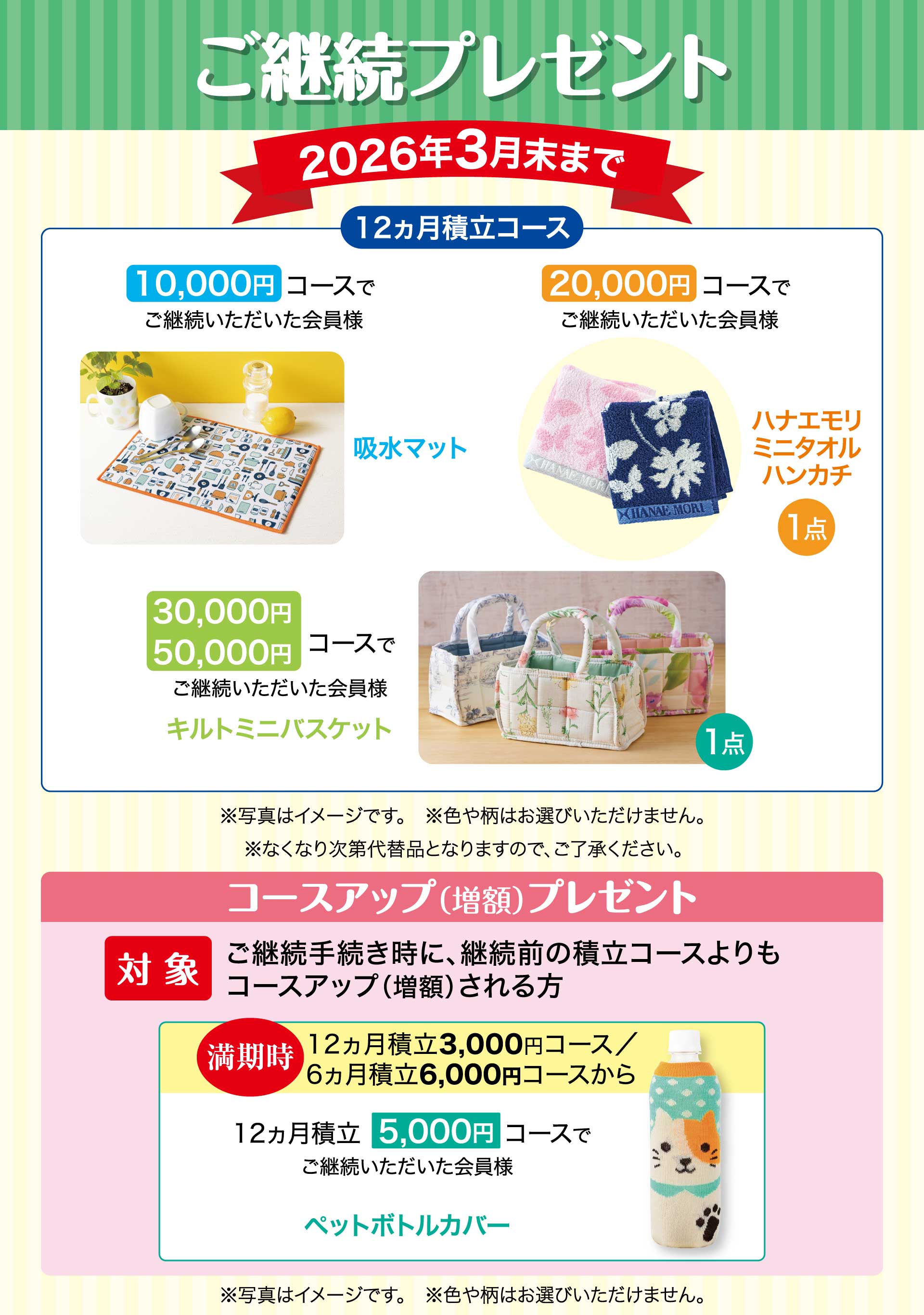 ご継続プレゼント　期間：2026年3月末まで　【12ヵ月積立コース】10,000円コースでご継続いただいた会員様「吸水マット」　20,000円コースでご継続いただいた会員様「ハナエモリ ミニタオルハンカチ」　30,000円・50,000円コースでご継続いただいた会員様「キルトミニバスケット」※写真はイメージです。※色や柄はお選びいただけません。※なくなり次第代替品となりますので、ご了承ください。／コースアップ（増額）プレゼント【対象】ご継続手続き時に、継続前の積立コースよりもコースアップ（増額）される方。　満期時12ヵ月積立3,000円コース、6ヵ月積立6,000円コースから　12ヵ月積立5,000円コースでご継続いただいた会員様「ペットボトルカバー」※写真はイメージです。※色や柄はお選びいただけません。