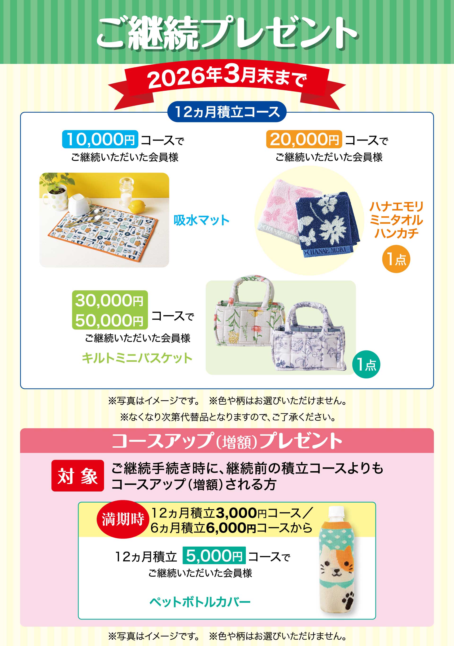 ご継続プレゼント　期間：2026年3月末まで　【12ヵ月積立コース】10,000円コースでご継続いただいた会員様「吸水マット」　20,000円コースでご継続いただいた会員様「ハナエモリ ミニタオルハンカチ」　30,000円・50,000円コースでご継続いただいた会員様「キルトミニバスケット」※写真はイメージです。※色や柄はお選びいただけません。※なくなり次第代替品となりますので、ご了承ください。／コースアップ（増額）プレゼント【対象】ご継続手続き時に、継続前の積立コースよりもコースアップ（増額）される方。　満期時12ヵ月積立3,000円コース、6ヵ月積立6,000円コースから　12ヵ月積立5,000円コースでご継続いただいた会員様「ペットボトルカバー」※写真はイメージです。※色や柄はお選びいただけません。