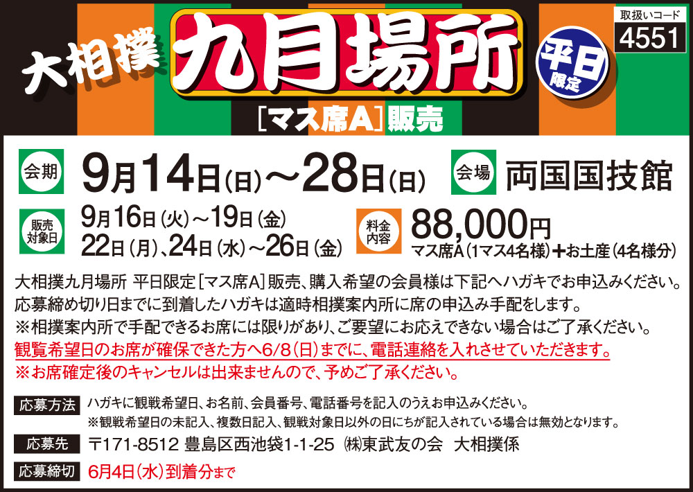 取扱いコード：4551　令和7年大相撲九月場所　マス席A販売　会期：令和7年9月14日から28日　会場：両国国技館　販売対象日：9月16日から19日、22日、24日から26日　料金内容：マス席A（1マス4名様）＋お土産（4名様分）88,000円　応募締切：6月4日まで
